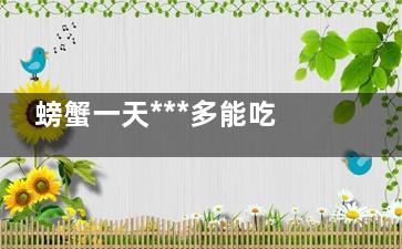 螃蟹一天***多能吃几只 一天***多能吃几只螃蟹(螃蟹一天***多能吃多少只)